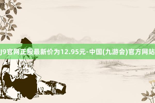 J9官网正股最新价为12.95元-中国(九游会)官方网站