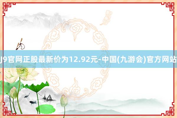 J9官网正股最新价为12.92元-中国(九游会)官方网站