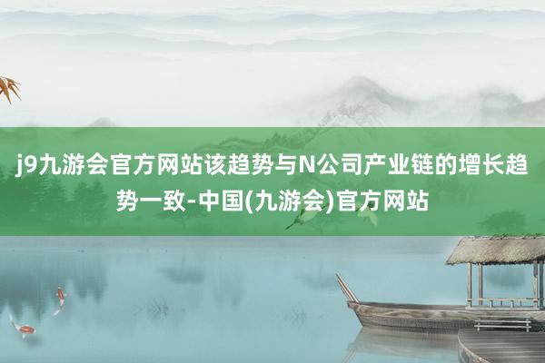 j9九游会官方网站该趋势与N公司产业链的增长趋势一致-中国(九游会)官方网站