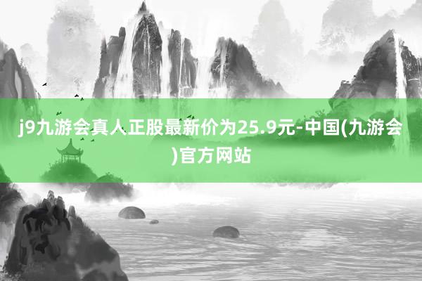 j9九游会真人正股最新价为25.9元-中国(九游会)官方网站