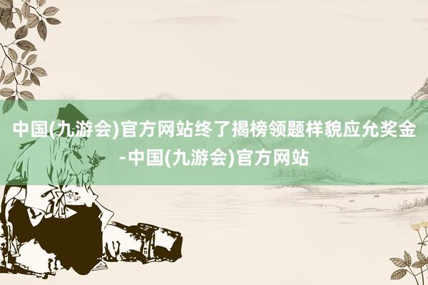 中国(九游会)官方网站终了揭榜领题样貌应允奖金-中国(九游会)官方网站