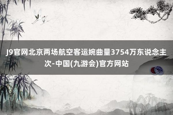 J9官网北京两场航空客运婉曲量3754万东说念主次-中国(九游会)官方网站