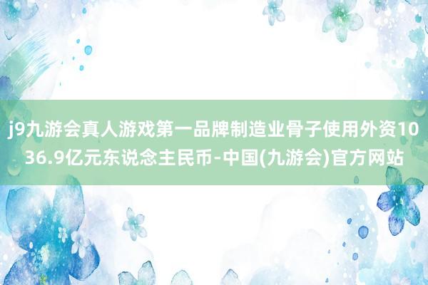 j9九游会真人游戏第一品牌制造业骨子使用外资1036.9亿元东说念主民币-中国(九游会)官方网站