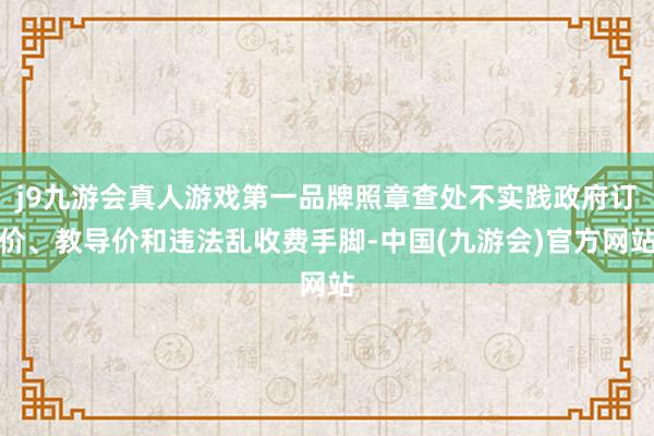 j9九游会真人游戏第一品牌照章查处不实践政府订价、教导价和违法乱收费手脚-中国(九游会)官方网站