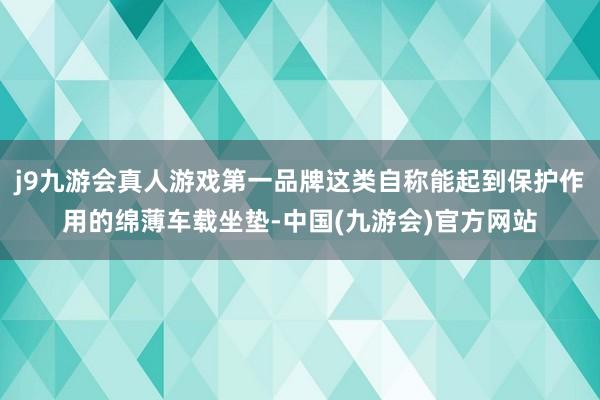 j9九游会真人游戏第一品牌这类自称能起到保护作用的绵薄车载坐垫-中国(九游会)官方网站