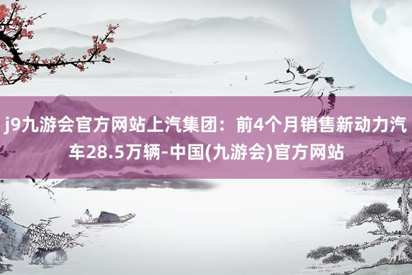 j9九游会官方网站上汽集团：前4个月销售新动力汽车28.5万辆-中国(九游会)官方网站