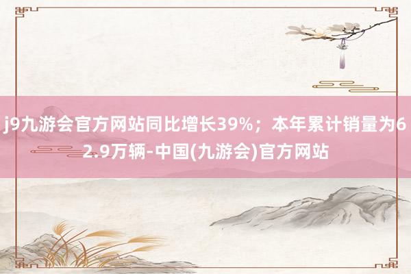 j9九游会官方网站同比增长39%；本年累计销量为62.9万辆-中国(九游会)官方网站