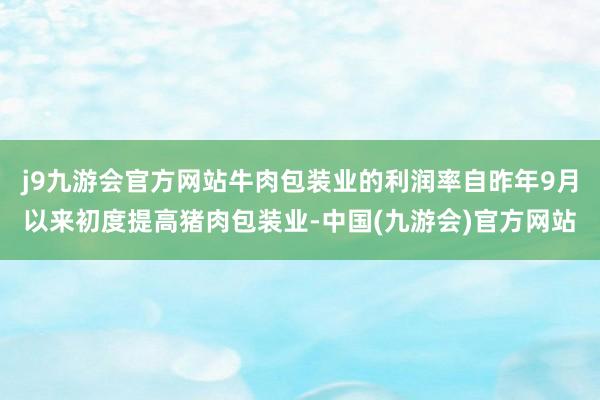 j9九游会官方网站牛肉包装业的利润率自昨年9月以来初度提高猪肉包装业-中国(九游会)官方网站