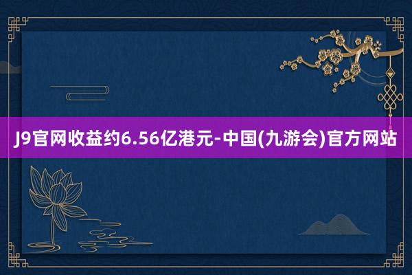 J9官网收益约6.56亿港元-中国(九游会)官方网站