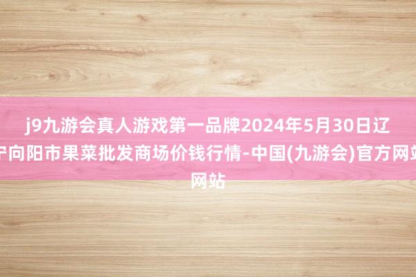 j9九游会真人游戏第一品牌2024年5月30日辽宁向阳市果菜批发商场价钱行情-中国(九游会)官方网站