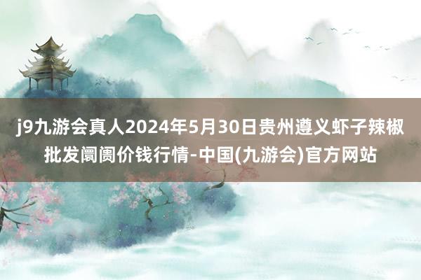 j9九游会真人2024年5月30日贵州遵义虾子辣椒批发阛阓价钱行情-中国(九游会)官方网站