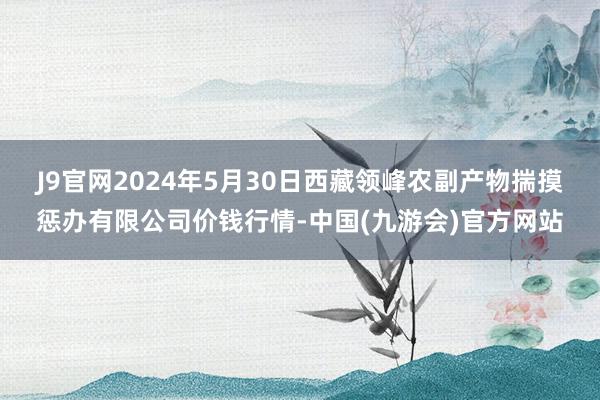 J9官网2024年5月30日西藏领峰农副产物揣摸惩办有限公司价钱行情-中国(九游会)官方网站