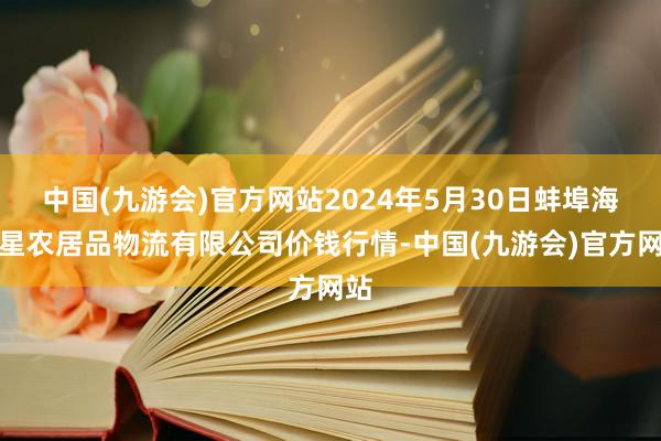 中国(九游会)官方网站2024年5月30日蚌埠海吉星农居品物流有限公司价钱行情-中国(九游会)官方网站