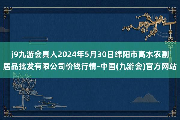 j9九游会真人2024年5月30日绵阳市高水农副居品批发有限公司价钱行情-中国(九游会)官方网站