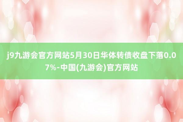 j9九游会官方网站5月30日华体转债收盘下落0.07%-中国(九游会)官方网站