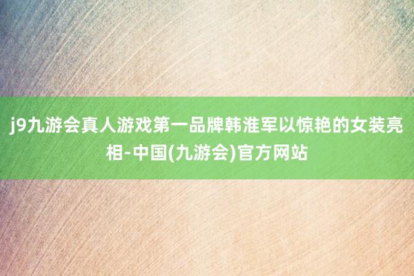 j9九游会真人游戏第一品牌韩淮军以惊艳的女装亮相-中国(九游会)官方网站