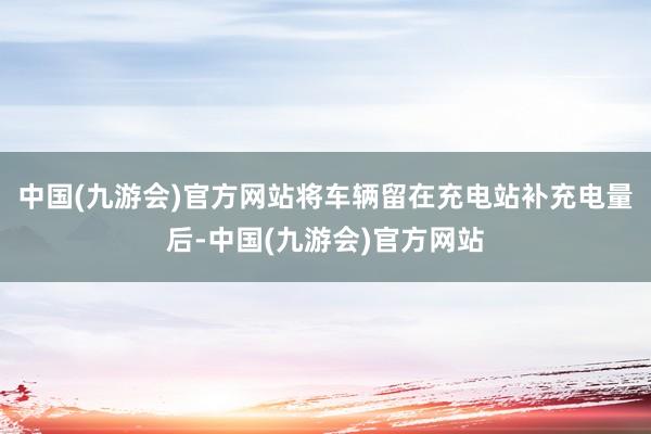 中国(九游会)官方网站将车辆留在充电站补充电量后-中国(九游会)官方网站