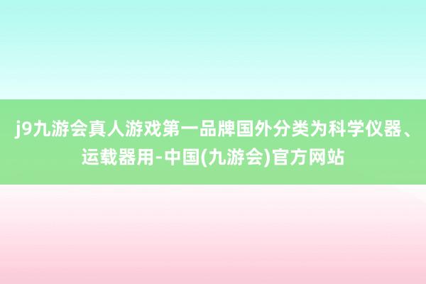 j9九游会真人游戏第一品牌国外分类为科学仪器、运载器用-中国(九游会)官方网站