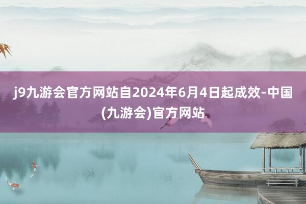 j9九游会官方网站自2024年6月4日起成效-中国(九游会)官方网站