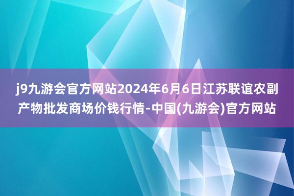 j9九游会官方网站2024年6月6日江苏联谊农副产物批发商场价钱行情-中国(九游会)官方网站