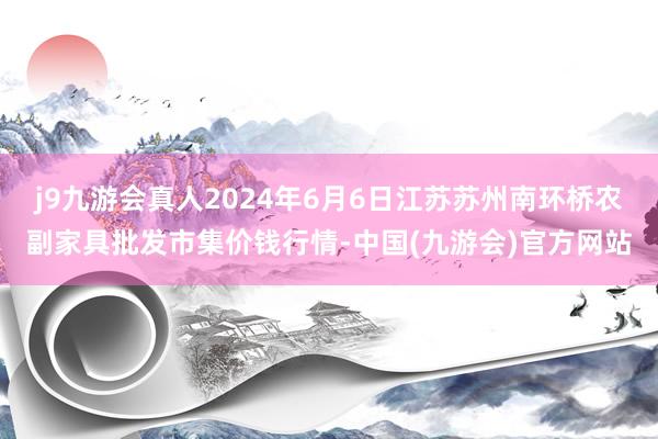 j9九游会真人2024年6月6日江苏苏州南环桥农副家具批发市集价钱行情-中国(九游会)官方网站