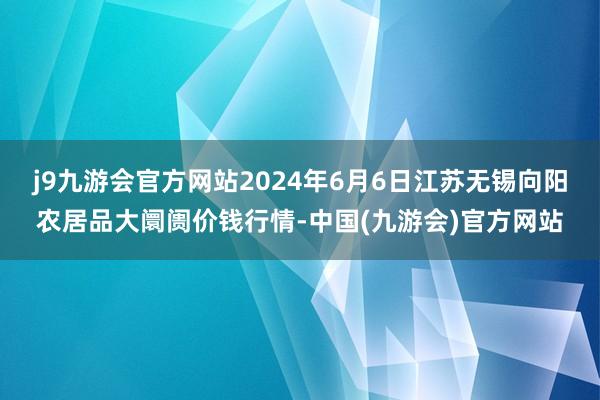 j9九游会官方网站2024年6月6日江苏无锡向阳农居品大阛阓价钱行情-中国(九游会)官方网站