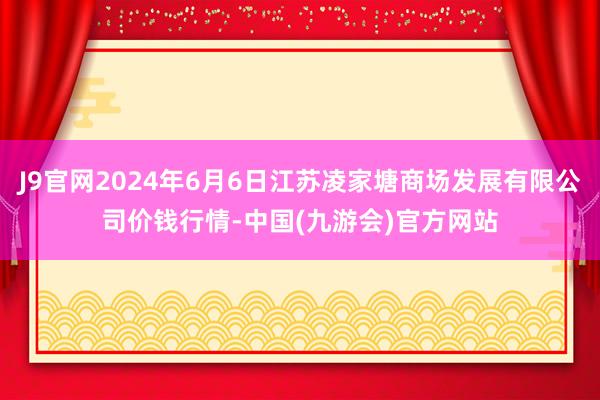 J9官网2024年6月6日江苏凌家塘商场发展有限公司价钱行情-中国(九游会)官方网站