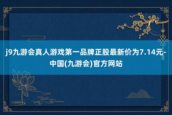 j9九游会真人游戏第一品牌正股最新价为7.14元-中国(九游会)官方网站