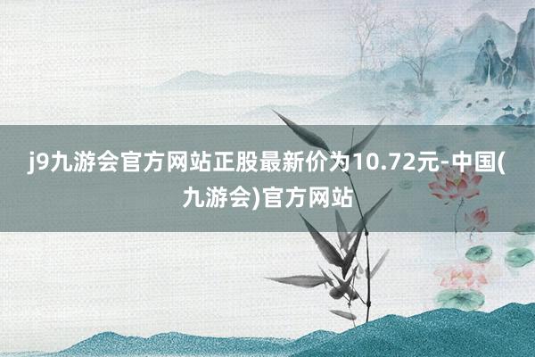 j9九游会官方网站正股最新价为10.72元-中国(九游会)官方网站