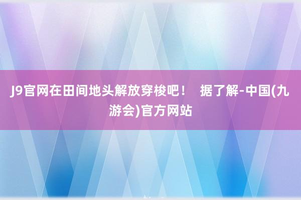 J9官网在田间地头解放穿梭吧！  据了解-中国(九游会)官方网站