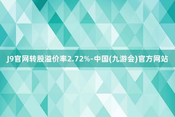 J9官网转股溢价率2.72%-中国(九游会)官方网站