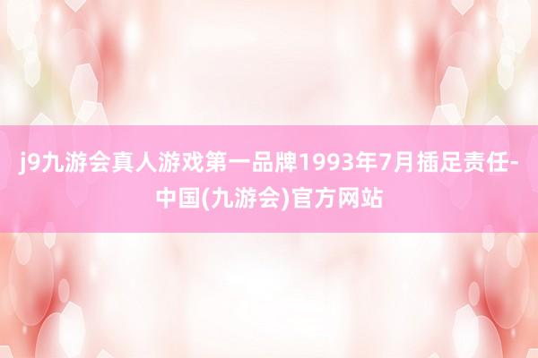 j9九游会真人游戏第一品牌1993年7月插足责任-中国(九游会)官方网站