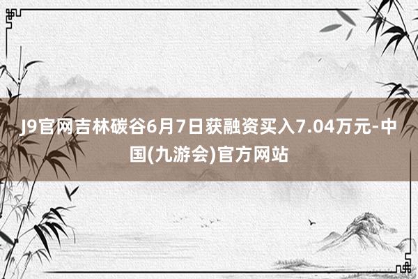 J9官网吉林碳谷6月7日获融资买入7.04万元-中国(九游会)官方网站