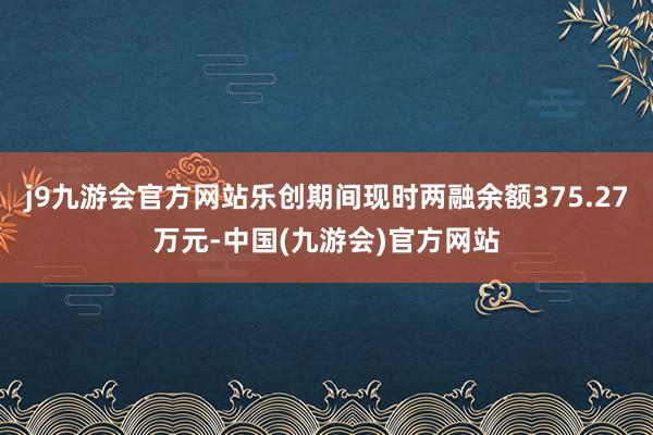 j9九游会官方网站乐创期间现时两融余额375.27万元-中国(九游会)官方网站