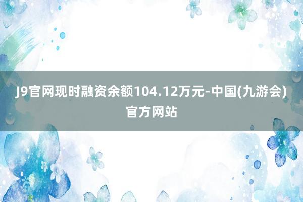 J9官网现时融资余额104.12万元-中国(九游会)官方网站