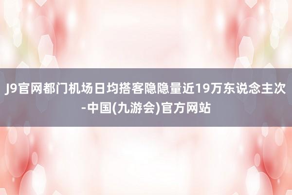 J9官网都门机场日均搭客隐隐量近19万东说念主次-中国(九游会)官方网站