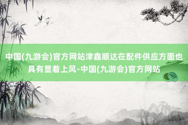 中国(九游会)官方网站津鑫顺达在配件供应方面也具有显着上风-中国(九游会)官方网站