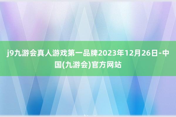 j9九游会真人游戏第一品牌2023年12月26日-中国(九游会)官方网站