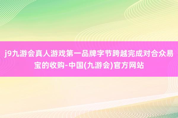 j9九游会真人游戏第一品牌字节跨越完成对合众易宝的收购-中国(九游会)官方网站