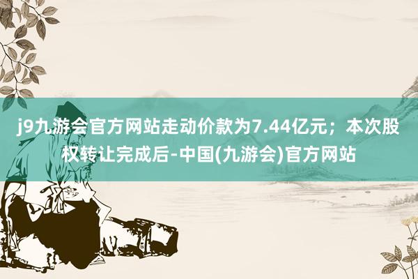 j9九游会官方网站走动价款为7.44亿元；本次股权转让完成后-中国(九游会)官方网站