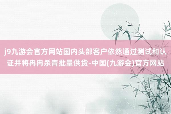 j9九游会官方网站国内头部客户依然通过测试和认证并将冉冉杀青批量供货-中国(九游会)官方网站