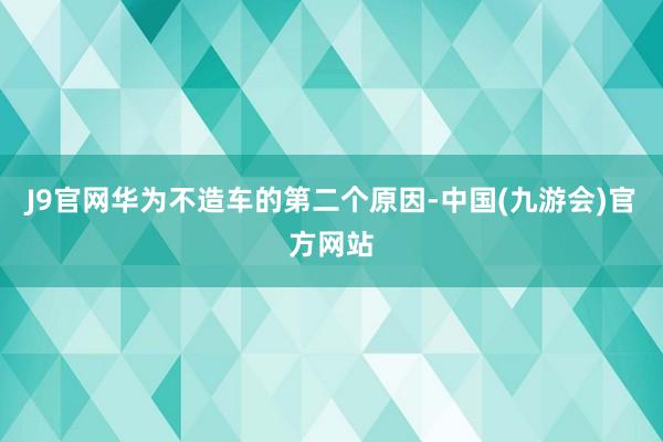 J9官网华为不造车的第二个原因-中国(九游会)官方网站