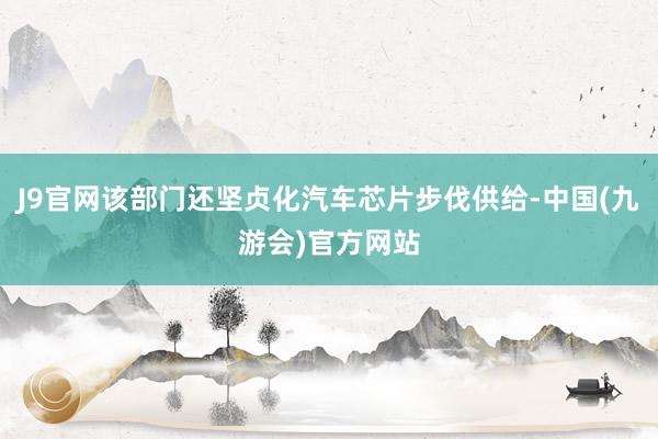 J9官网该部门还坚贞化汽车芯片步伐供给-中国(九游会)官方网站