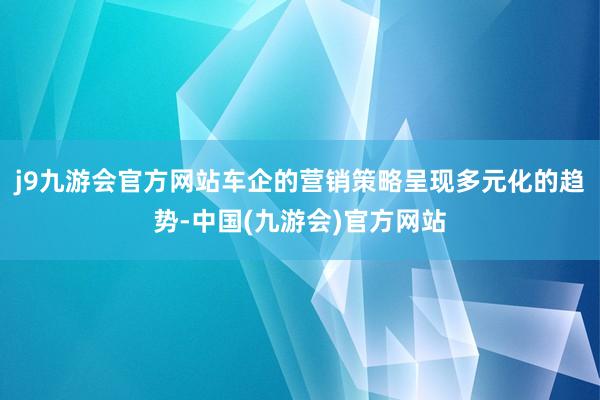 j9九游会官方网站车企的营销策略呈现多元化的趋势-中国(九游会)官方网站