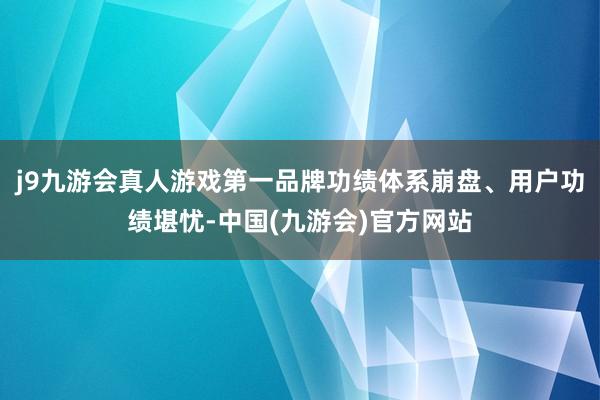 j9九游会真人游戏第一品牌功绩体系崩盘、用户功绩堪忧-中国(九游会)官方网站