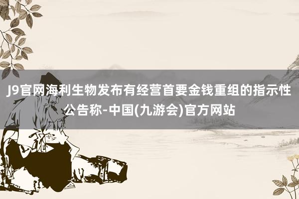 J9官网海利生物发布有经营首要金钱重组的指示性公告称-中国(九游会)官方网站