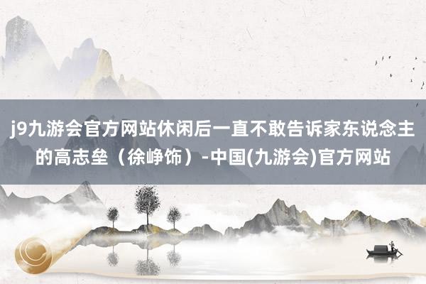 j9九游会官方网站休闲后一直不敢告诉家东说念主的高志垒（徐峥饰）-中国(九游会)官方网站