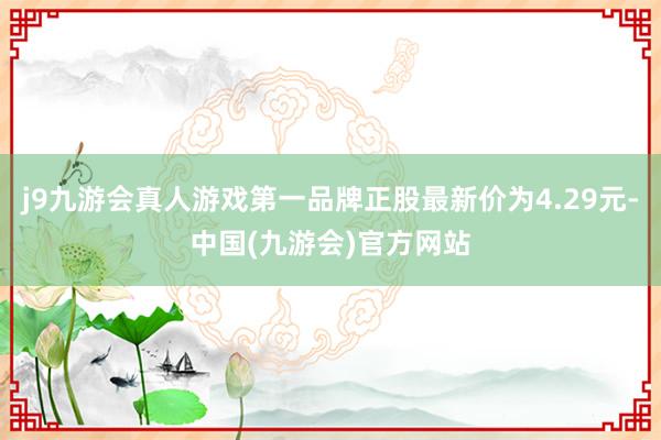 j9九游会真人游戏第一品牌正股最新价为4.29元-中国(九游会)官方网站