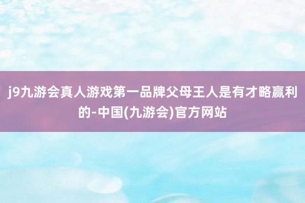 j9九游会真人游戏第一品牌父母王人是有才略赢利的-中国(九游会)官方网站