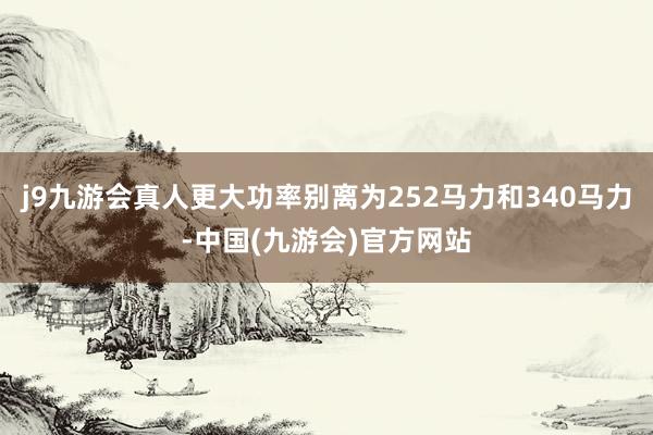 j9九游会真人更大功率别离为252马力和340马力-中国(九游会)官方网站